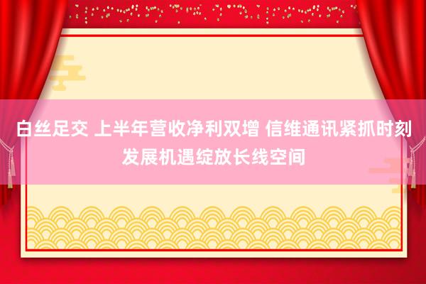 白丝足交 上半年营收净利双增 信维通讯紧抓时刻发展机遇绽放长线空间