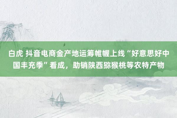 白虎 抖音电商金产地运筹帷幄上线“好意思好中国丰充季”看成，助销陕西猕猴桃等农特产物