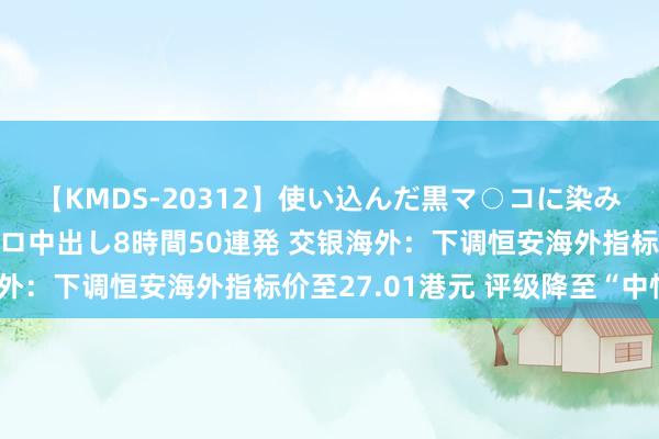 【KMDS-20312】使い込んだ黒マ○コに染み渡る息子の精液ドロドロ中出し8時間50連発 交银海外：下调恒安海外指标价至27.01港元 评级降至“中性”