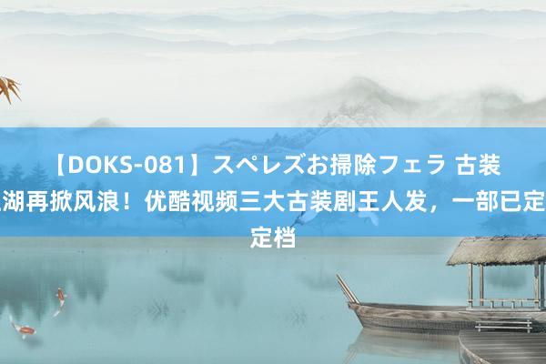 【DOKS-081】スペレズお掃除フェラ 古装江湖再掀风浪！优酷视频三大古装剧王人发，一部已定档