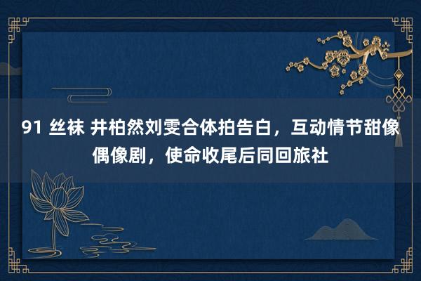 91 丝袜 井柏然刘雯合体拍告白，互动情节甜像偶像剧，使命收尾后同回旅社