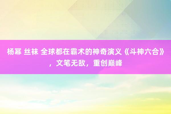 杨幂 丝袜 全球都在霸术的神奇演义《斗神六合》，文笔无敌，重创巅峰