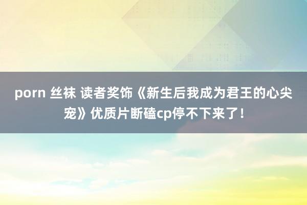 porn 丝袜 读者奖饰《新生后我成为君王的心尖宠》优质片断磕cp停不下来了！