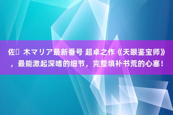 佐々木マリア最新番号 超卓之作《天眼鉴宝师》，最能激起深嗜的细节，完整填补书荒的心塞！