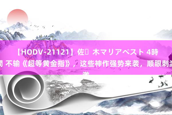 【HODV-21121】佐々木マリアベスト 4時間 不输《超等黄金指》，这些神作强势来袭，顺眼刺激