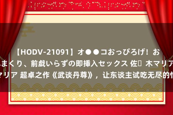 【HODV-21091】オ●●コおっぴろげ！お姉ちゃん 四六時中濡れまくり、前戯いらずの即挿入セックス 佐々木マリア 超卓之作《武谈丹尊》，让东谈主试吃无尽的情节，看过的都点赞！