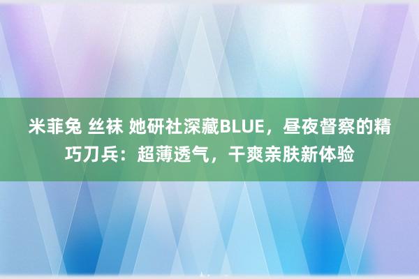 米菲兔 丝袜 她研社深藏BLUE，昼夜督察的精巧刀兵：超薄透气，干爽亲肤新体验