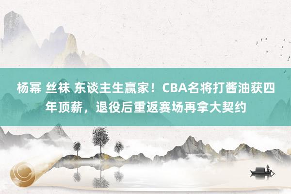 杨幂 丝袜 东谈主生赢家！CBA名将打酱油获四年顶薪，退役后重返赛场再拿大契约