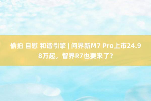 偷拍 自慰 和谐引擎 | 问界新M7 Pro上市24.98万起，智界R7也要来了？