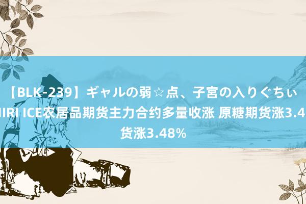 【BLK-239】ギャルの弱☆点、子宮の入りぐちぃ EMIRI ICE农居品期货主力合约多量收涨 原糖期货涨3.48%