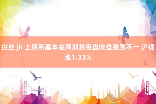 白丝 jk 上期所基本金属期货夜盘收盘涨跌不一 沪镍涨1.33%