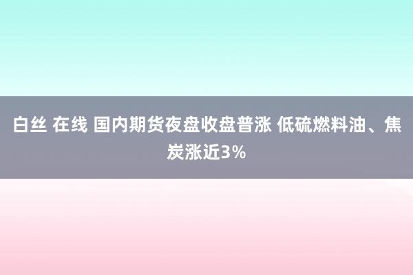 白丝 在线 国内期货夜盘收盘普涨 低硫燃料油、焦炭涨近3%