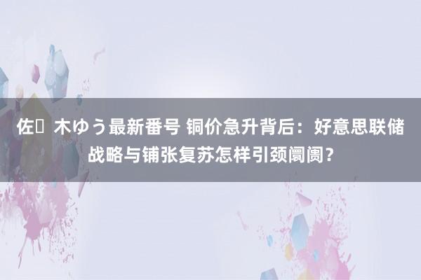 佐々木ゆう最新番号 铜价急升背后：好意思联储战略与铺张复苏怎样引颈阛阓？