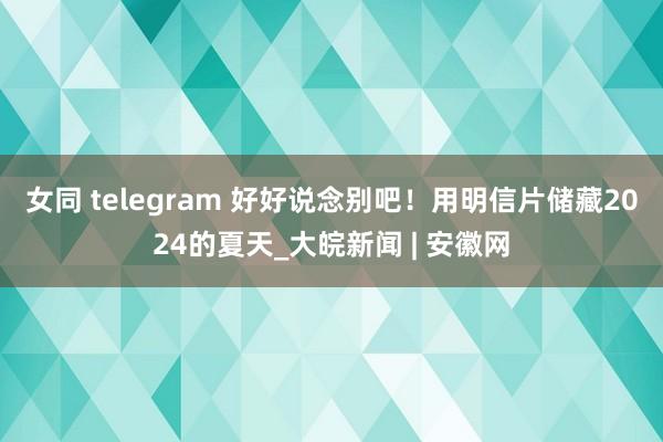 女同 telegram 好好说念别吧！用明信片储藏2024的夏天_大皖新闻 | 安徽网