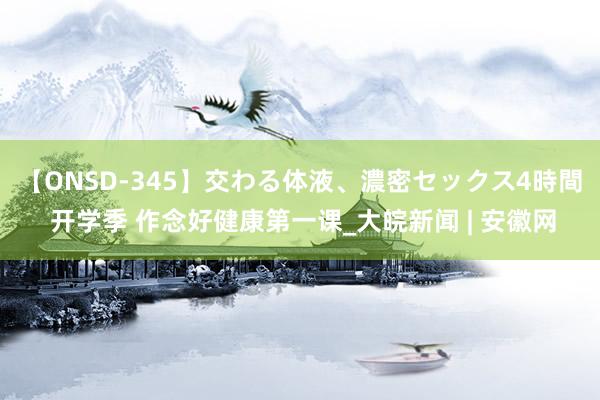 【ONSD-345】交わる体液、濃密セックス4時間 开学季 作念好健康第一课_大皖新闻 | 安徽网