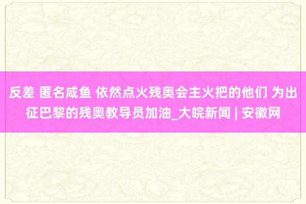 反差 匿名咸鱼 依然点火残奥会主火把的他们 为出征巴黎的残奥教导员加油_大皖新闻 | 安徽网