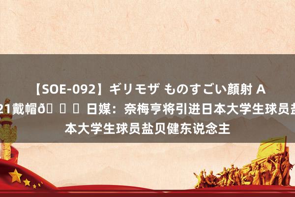 【SOE-092】ギリモザ ものすごい顔射 Ami 战意大利U21戴帽?日媒：奈梅亨将引进日本大学生球员盐贝健东说念主