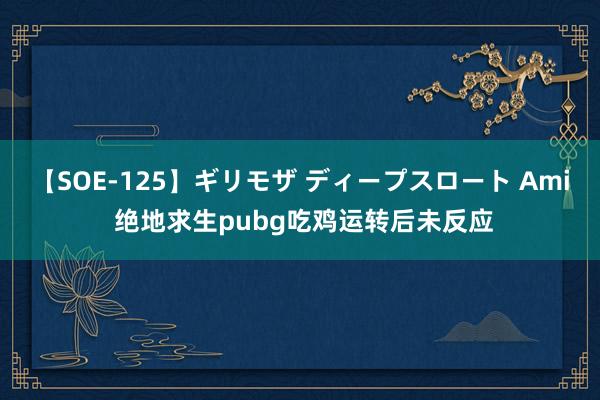 【SOE-125】ギリモザ ディープスロート Ami 绝地求生pubg吃鸡运转后未反应