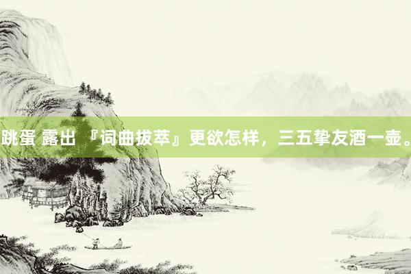 跳蛋 露出 『词曲拔萃』更欲怎样，三五挚友酒一壶。