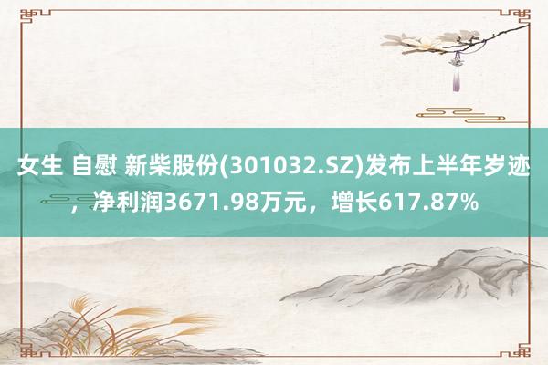 女生 自慰 新柴股份(301032.SZ)发布上半年岁迹，净利润3671.98万元，增长617.87%