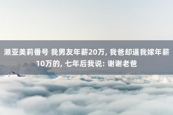 濑亚美莉番号 我男友年薪20万， 我爸却逼我嫁年薪10万的， 七年后我说: 谢谢老爸