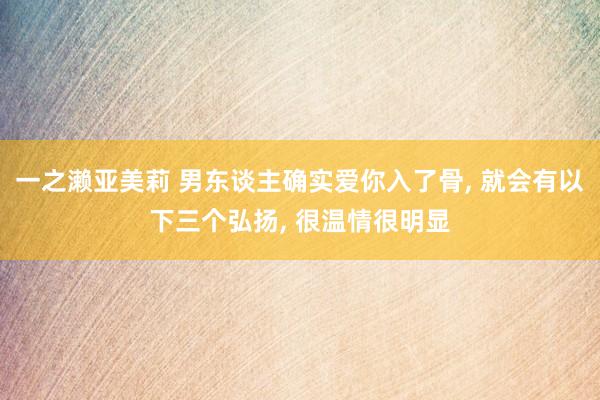 一之濑亚美莉 男东谈主确实爱你入了骨， 就会有以下三个弘扬， 很温情很明显