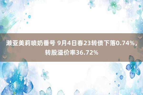 濑亚美莉喷奶番号 9月4日春23转债下落0.74%，转股溢价率36.72%