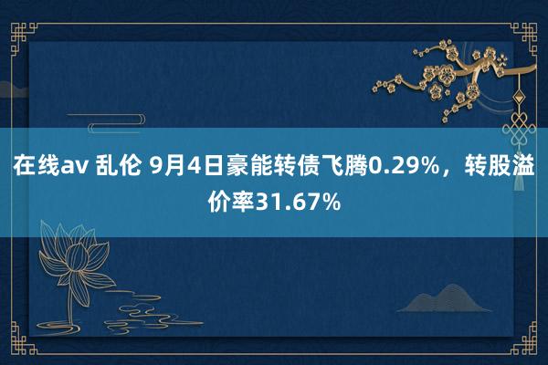 在线av 乱伦 9月4日豪能转债飞腾0.29%，转股溢价率31.67%