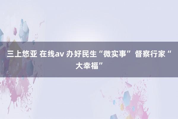 三上悠亚 在线av 办好民生“微实事” 督察行家“大幸福”