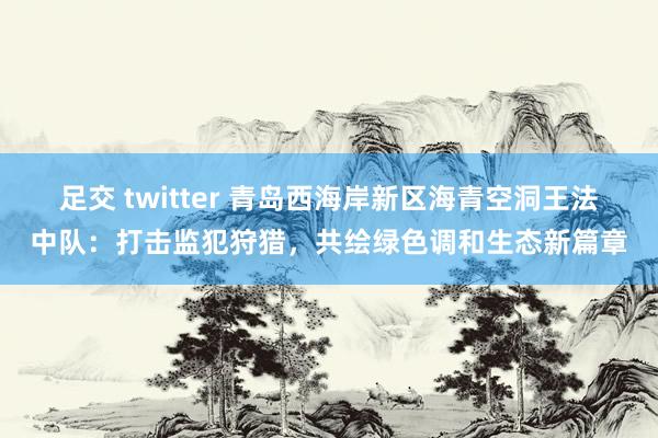 足交 twitter 青岛西海岸新区海青空洞王法中队：打击监犯狩猎，共绘绿色调和生态新篇章