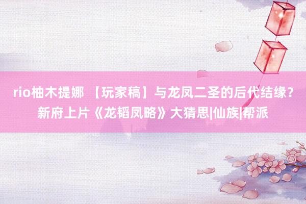 rio柚木提娜 【玩家稿】与龙凤二圣的后代结缘？新府上片《龙韬凤略》大猜思|仙族|帮派