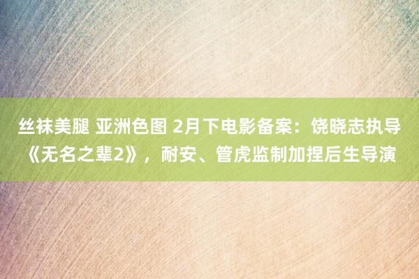 丝袜美腿 亚洲色图 2月下电影备案：饶晓志执导《无名之辈2》，耐安、管虎监制加捏后生导演