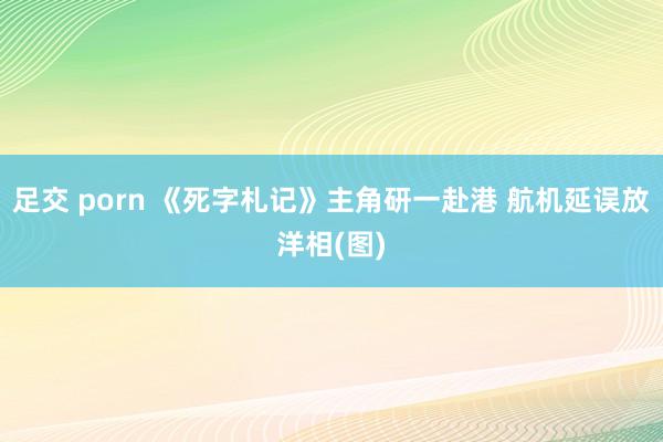 足交 porn 《死字札记》主角研一赴港 航机延误放洋相(图)