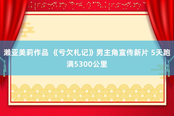 濑亚美莉作品 《亏欠札记》男主角宣传新片 5天跑满5300公里