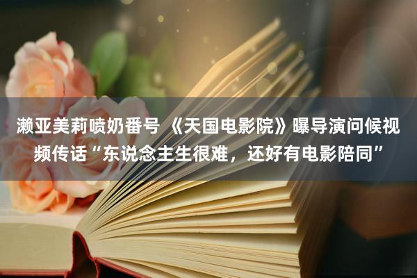 濑亚美莉喷奶番号 《天国电影院》曝导演问候视频传话“东说念主生很难，还好有电影陪同”