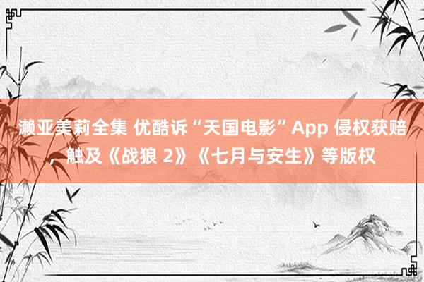 濑亚美莉全集 优酷诉“天国电影”App 侵权获赔，触及《战狼 2》《七月与安生》等版权