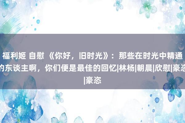 福利姬 自慰 《你好，旧时光》：那些在时光中精通的东谈主啊，你们便是最佳的回忆|林杨|朝晨|欣慰|豪恣