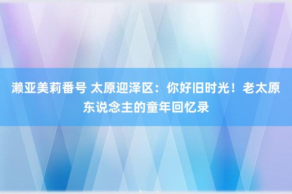 濑亚美莉番号 太原迎泽区：你好旧时光！老太原东说念主的童年回忆录