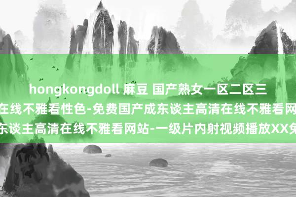 hongkongdoll 麻豆 国产熟女一区二区三区五月婷-亚洲av无码乱码在线不雅看性色-免费国产成东谈主高清在线不雅看网站-一级片内射视频播放XX免费