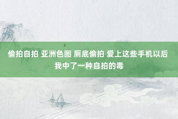 偷拍自拍 亚洲色图 厕底偷拍 爱上这些手机以后 我中了一种自拍的毒