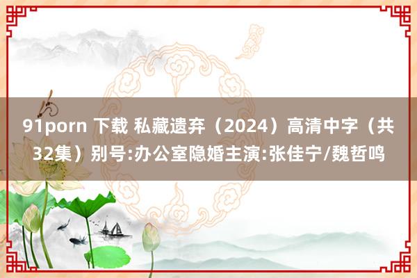 91porn 下载 私藏遗弃（2024）高清中字（共32集）别号:办公室隐婚主演:张佳宁/魏哲鸣