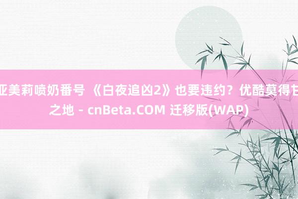 濑亚美莉喷奶番号 《白夜追凶2》也要违约？优酷莫得甘心之地 - cnBeta.COM 迁移版(WAP)