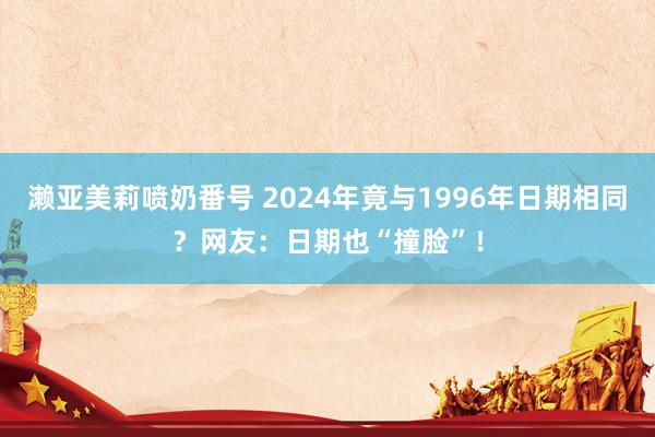 濑亚美莉喷奶番号 2024年竟与1996年日期相同？网友：日期也“撞脸”！