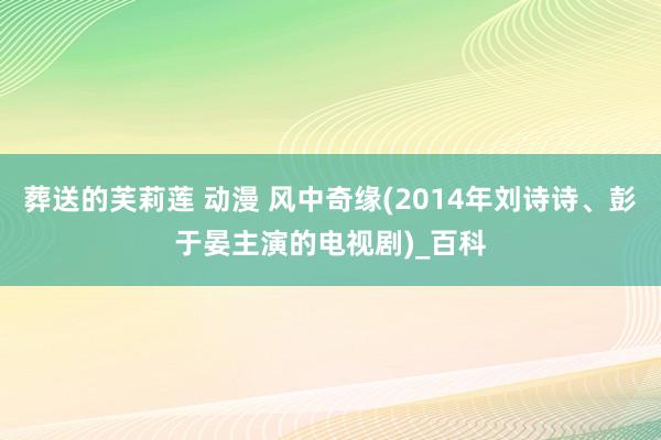 葬送的芙莉莲 动漫 风中奇缘(2014年刘诗诗、彭于晏主演的电视剧)_百科