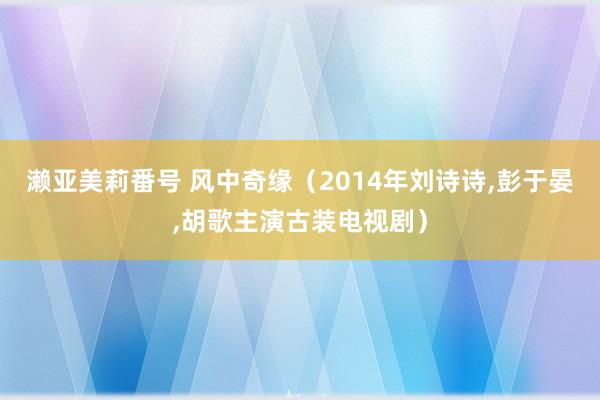 濑亚美莉番号 风中奇缘（2014年刘诗诗，彭于晏，胡歌主演古装电视剧）