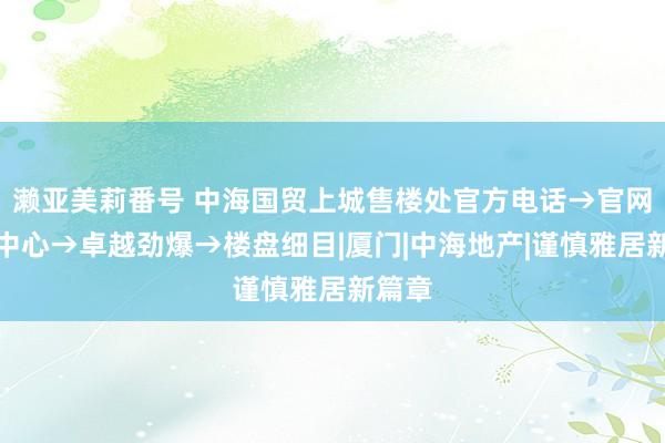 濑亚美莉番号 中海国贸上城售楼处官方电话→官网售楼中心→卓越劲爆→楼盘细目|厦门|中海地产|谨慎雅居新篇章