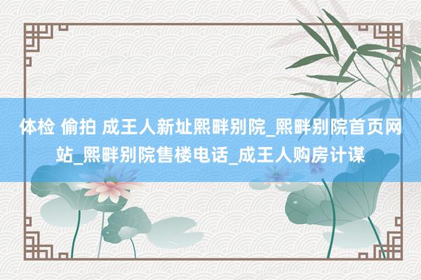 体检 偷拍 成王人新址熙畔别院_熙畔别院首页网站_熙畔别院售楼电话_成王人购房计谋