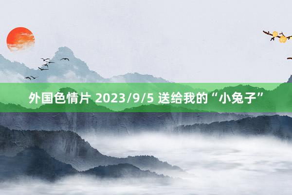 外国色情片 2023/9/5 送给我的“小兔子”