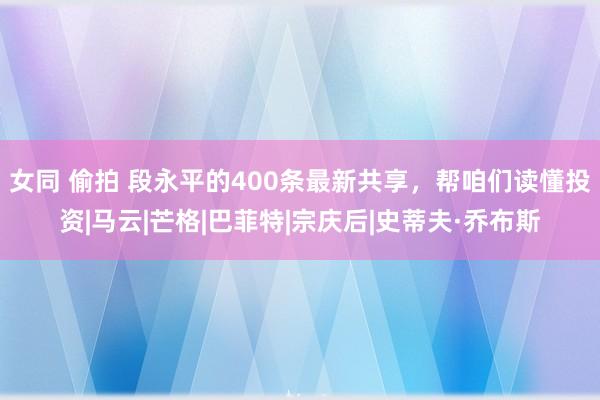 女同 偷拍 段永平的400条最新共享，帮咱们读懂投资|马云|芒格|巴菲特|宗庆后|史蒂夫·乔布斯