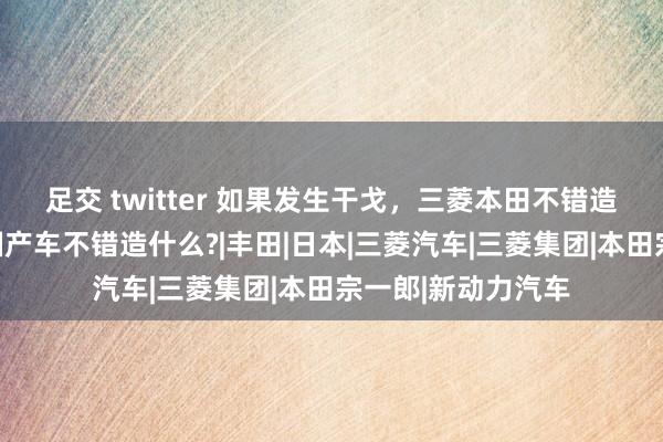 足交 twitter 如果发生干戈，三菱本田不错造飞机坦克，我们国产车不错造什么?|丰田|日本|三菱汽车|三菱集团|本田宗一郎|新动力汽车